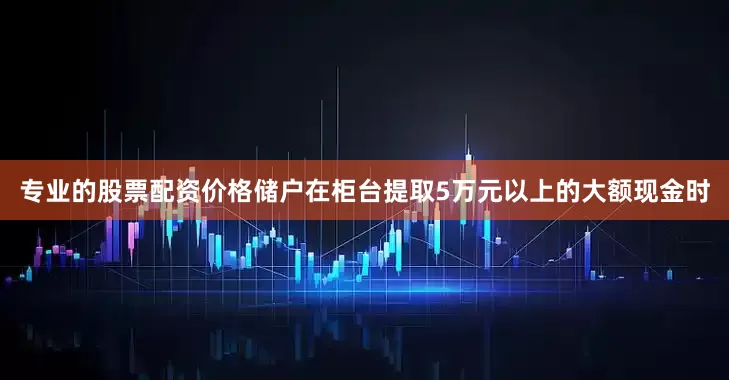 专业的股票配资价格储户在柜台提取5万元以上的大额现金时
