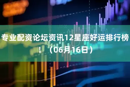 专业配资论坛资讯12星座好运排行榜！（06月16日）