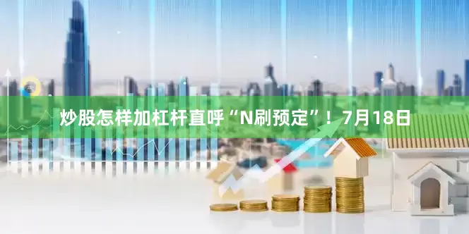 炒股怎样加杠杆直呼“N刷预定”！7月18日