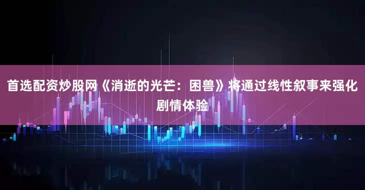 首选配资炒股网《消逝的光芒：困兽》将通过线性叙事来强化剧情体验