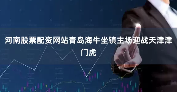 河南股票配资网站青岛海牛坐镇主场迎战天津津门虎