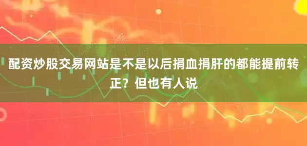 配资炒股交易网站是不是以后捐血捐肝的都能提前转正？但也有人说