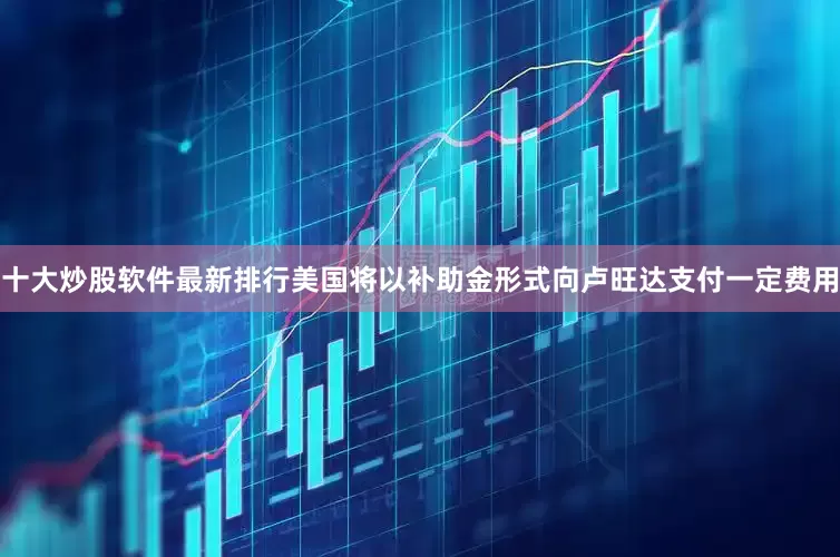 十大炒股软件最新排行美国将以补助金形式向卢旺达支付一定费用