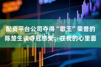 配资平台公司夺得“歌王”荣誉的陈楚生谈夺冠感受：在我的心里面