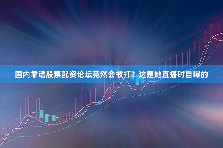 国内靠谱股票配资论坛竟然会被打？这是她直播时自曝的