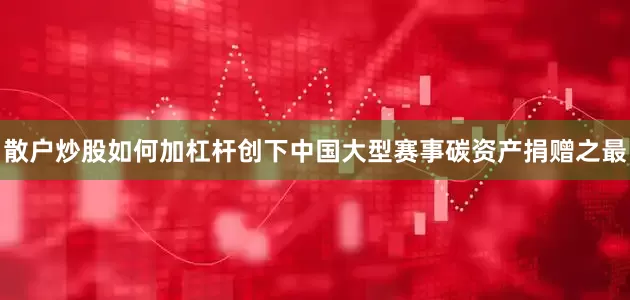 散户炒股如何加杠杆创下中国大型赛事碳资产捐赠之最